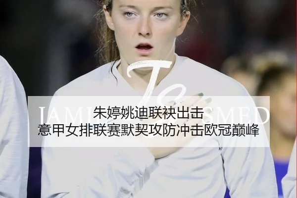朱婷姚迪联袂出击 意甲女排联赛默契攻防冲击欧冠巅峰